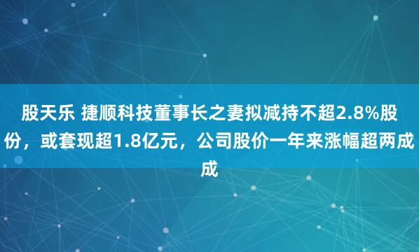 股天乐 捷顺科技董事长之妻拟减持不超2.8%股份，或套现超1.8亿元，公司股价一年来涨幅超两成