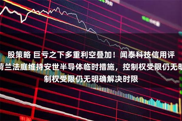 股策略 巨亏之下多重利空叠加！闻泰科技信用评级被下调：荷兰法庭维持安世半导体临时措施，控制权受限仍无明确解决时限